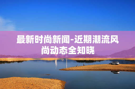 最新时尚新闻-近期潮流风尚动态全知晓