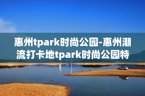 惠州tpark时尚公园-惠州潮流打卡地tpark时尚公园特色揭秘 惠州tpark时尚公园-惠州潮流打卡地tpark时尚公园特色揭秘