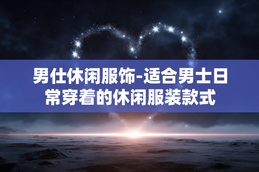 男仕休闲服饰-适合男士日常穿着的休闲服装款式 男仕休闲服饰-适合男士日常穿着的休闲服装款式