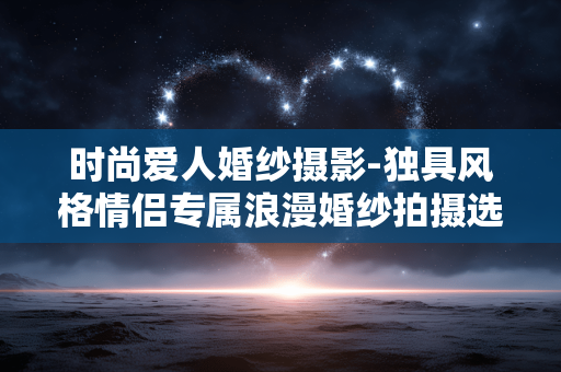 时尚爱人婚纱摄影-独具风格情侣专属浪漫婚纱拍摄选择 时尚爱人婚纱摄影-独具风格情侣专属浪漫婚纱拍摄选择