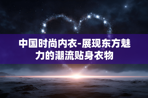 中国时尚内衣-展现东方魅力的潮流贴身衣物 中国时尚内衣-展现东方魅力的潮流贴身衣物