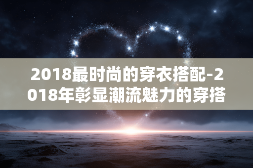 2018最时尚的穿衣搭配-2018年彰显潮流魅力的穿搭秘籍
