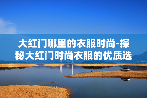 大红门哪里的衣服时尚-探秘大红门时尚衣服的优质选购地 大红门哪里的衣服时尚-探秘大红门时尚衣服的优质选购地