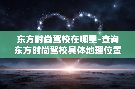 东方时尚驾校在哪里-查询东方时尚驾校具体地理位置