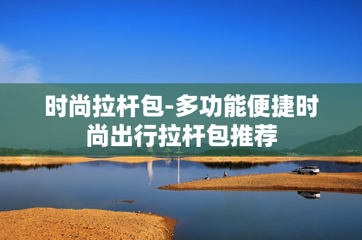 时尚拉杆包-多功能便捷时尚出行拉杆包推荐 时尚拉杆包-多功能便捷时尚出行拉杆包推荐