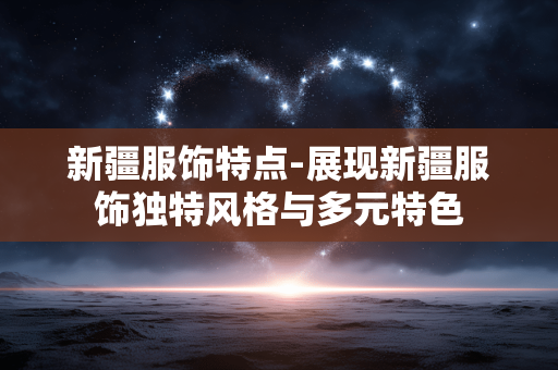 新疆服饰特点-展现新疆服饰独特风格与多元特色