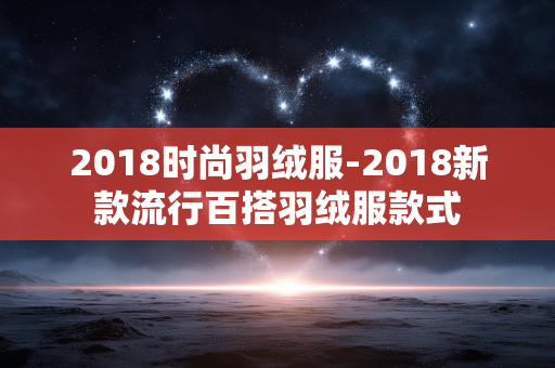 2018时尚羽绒服-2018新款流行百搭羽绒服款式