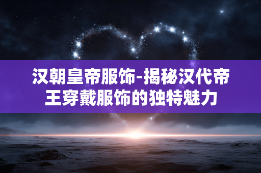 汉朝皇帝服饰-揭秘汉代帝王穿戴服饰的独特魅力