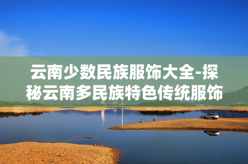 云南少数民族服饰大全-探秘云南多民族特色传统服饰风貌