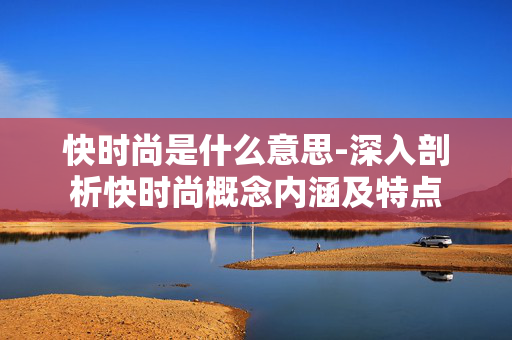 快时尚是什么意思-深入剖析快时尚概念内涵及特点 快时尚是什么意思-深入剖析快时尚概念内涵及特点