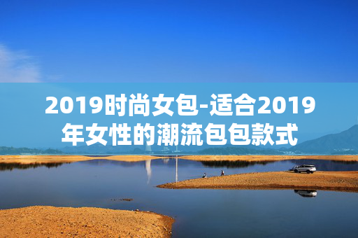 2019时尚女包-适合2019年女性的潮流包包款式