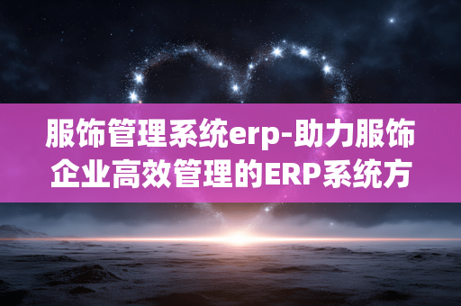 服饰管理系统erp-助力服饰企业高效管理的ERP系统方案