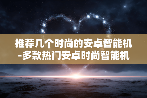 推荐几个时尚的安卓智能机-多款热门安卓时尚智能机大盘点