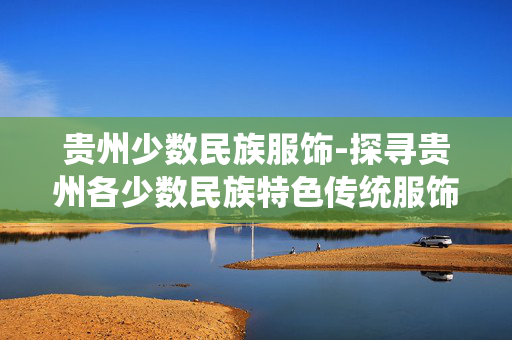 贵州少数民族服饰-探寻贵州各少数民族特色传统服饰
