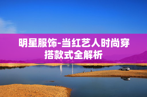 明星服饰-当红艺人时尚穿搭款式全解析