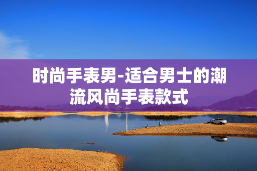 时尚手表男-适合男士的潮流风尚手表款式