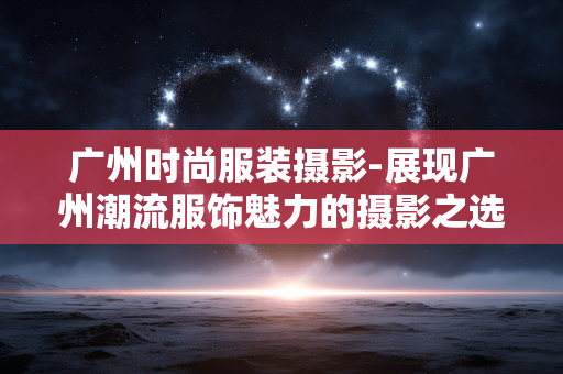 广州时尚服装摄影-展现广州潮流服饰魅力的摄影之选 广州时尚服装摄影-展现广州潮流服饰魅力的摄影之选