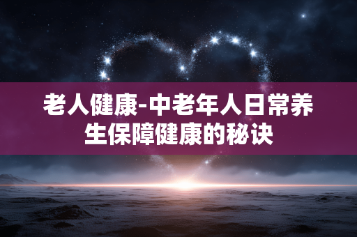 老人健康-中老年人日常养生保障健康的秘诀 老人健康-中老年人日常养生保障健康的秘诀