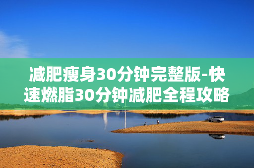 减肥瘦身30分钟完整版-快速燃脂30分钟减肥全程攻略 减肥瘦身30分钟完整版-快速燃脂30分钟减肥全程攻略