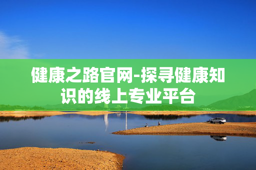 健康之路官网-探寻健康知识的线上专业平台 健康之路官网-探寻健康知识的线上专业平台