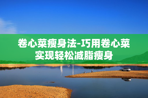 卷心菜瘦身法-巧用卷心菜实现轻松减脂瘦身 卷心菜瘦身法-巧用卷心菜实现轻松减脂瘦身
