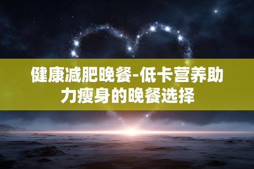 健康减肥晚餐-低卡营养助力瘦身的晚餐选择 健康减肥晚餐-低卡营养助力瘦身的晚餐选择