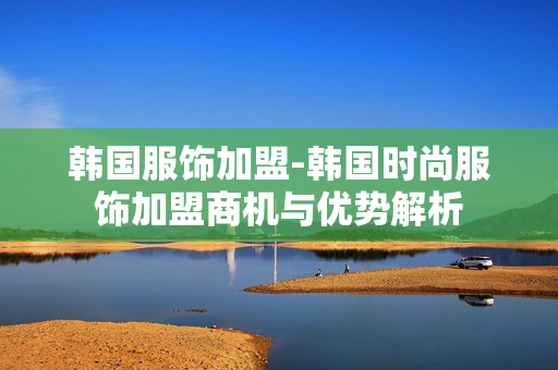 韩国服饰加盟-韩国时尚服饰加盟商机与优势解析 韩国服饰加盟-韩国时尚服饰加盟商机与优势解析