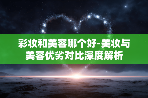 彩妆和美容哪个好-美妆与美容优劣对比深度解析 彩妆和美容哪个好-美妆与美容优劣对比深度解析