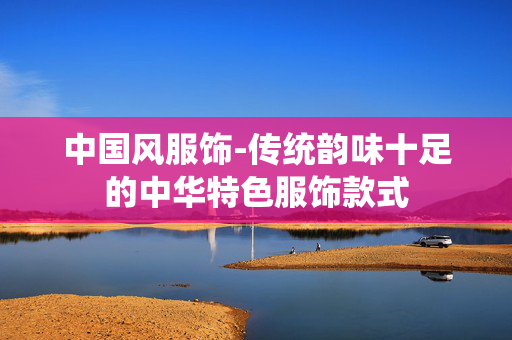 中国风服饰-传统韵味十足的中华特色服饰款式 中国风服饰-传统韵味十足的中华特色服饰款式