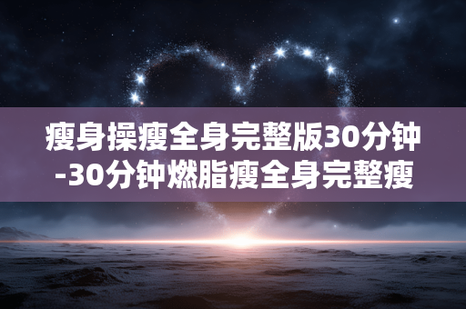 瘦身操瘦全身完整版30分钟-30分钟燃脂瘦全身完整瘦身操教程 瘦身操瘦全身完整版30分钟-30分钟燃脂瘦全身完整瘦身操教程