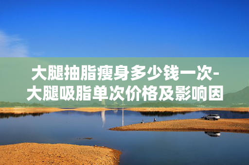 大腿抽脂瘦身多少钱一次-大腿吸脂单次价格及影响因素解析