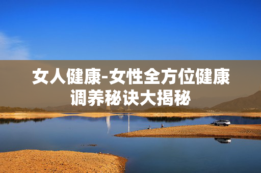 女人健康-女性全方位健康调养秘诀大揭秘 女人健康-女性全方位健康调养秘诀大揭秘