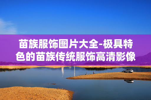 苗族服饰图片大全-极具特色的苗族传统服饰高清影像集 苗族服饰图片大全-极具特色的苗族传统服饰高清影像集