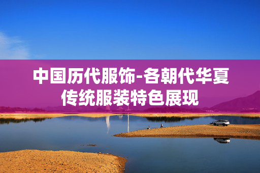 中国历代服饰-各朝代华夏传统服装特色展现 中国历代服饰-各朝代华夏传统服装特色展现