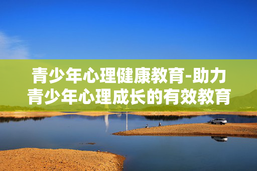 青少年心理健康教育-助力青少年心理成长的有效教育方法 青少年心理健康教育-助力青少年心理成长的有效教育方法