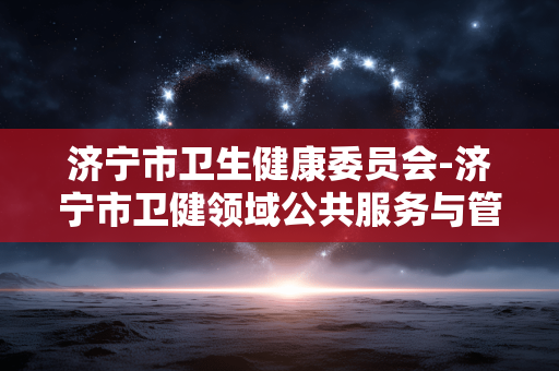 济宁市卫生健康委员会-济宁市卫健领域公共服务与管理动态 济宁市卫生健康委员会-济宁市卫健领域公共服务与管理动态