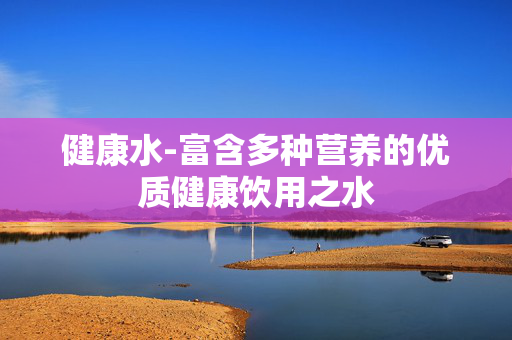 健康水-富含多种营养的优质健康饮用之水 健康水-富含多种营养的优质健康饮用之水