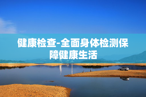 健康检查-全面身体检测保障健康生活 健康检查-全面身体检测保障健康生活