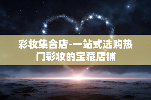 彩妆集合店-一站式选购热门彩妆的宝藏店铺 彩妆集合店-一站式选购热门彩妆的宝藏店铺