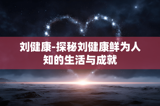 刘健康-探秘刘健康鲜为人知的生活与成就 刘健康-探秘刘健康鲜为人知的生活与成就