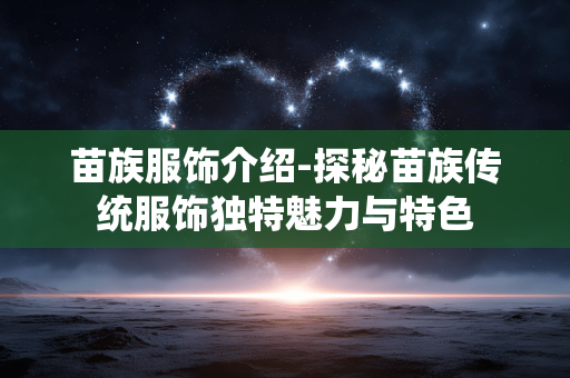 苗族服饰介绍-探秘苗族传统服饰独特魅力与特色 苗族服饰介绍-探秘苗族传统服饰独特魅力与特色