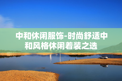 中和休闲服饰-时尚舒适中和风格休闲着装之选 中和休闲服饰-时尚舒适中和风格休闲着装之选