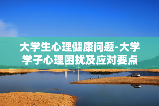 大学生心理健康问题-大学学子心理困扰及应对要点 大学生心理健康问题-大学学子心理困扰及应对要点