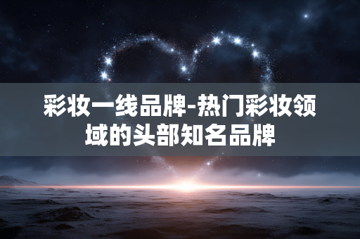 彩妆一线品牌-热门彩妆领域的头部知名品牌 彩妆一线品牌-热门彩妆领域的头部知名品牌