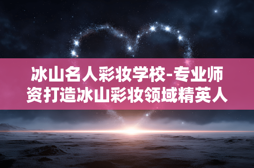 冰山名人彩妆学校-专业师资打造冰山彩妆领域精英人才