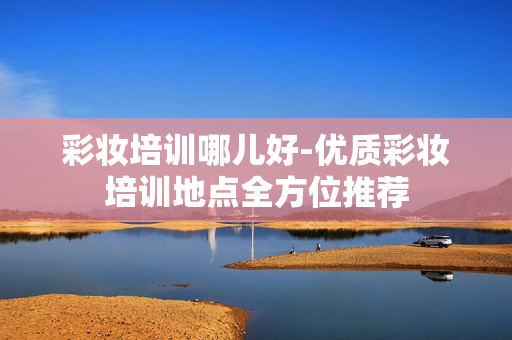 彩妆培训哪儿好-优质彩妆培训地点全方位推荐