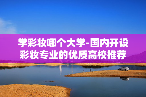 学彩妆哪个大学-国内开设彩妆专业的优质高校推荐