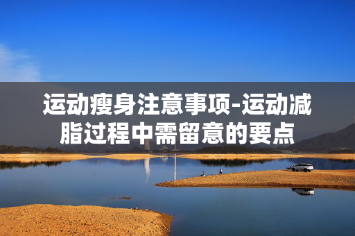 运动瘦身注意事项-运动减脂过程中需留意的要点