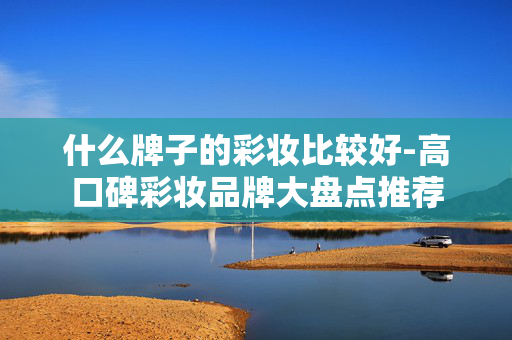 什么牌子的彩妆比较好-高口碑彩妆品牌大盘点推荐 什么牌子的彩妆比较好-高口碑彩妆品牌大盘点推荐