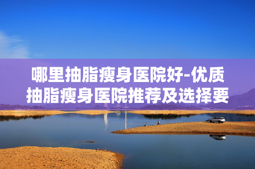 哪里抽脂瘦身医院好-优质抽脂瘦身医院推荐及选择要点 哪里抽脂瘦身医院好-优质抽脂瘦身医院推荐及选择要点